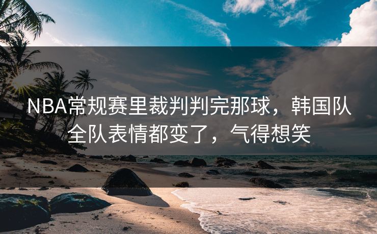 NBA常规赛里裁判判完那球，韩国队全队表情都变了，气得想笑
