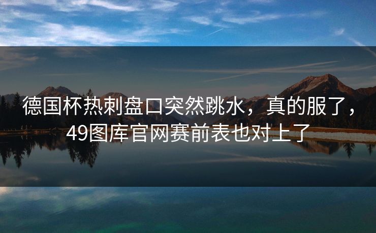 德国杯热刺盘口突然跳水，真的服了，49图库官网赛前表也对上了