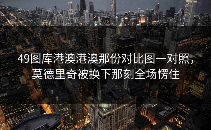 49图库港澳港澳那份对比图一对照，莫德里奇被换下那刻全场愣住